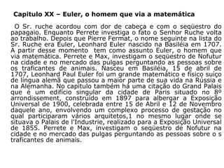 Capitulo XX – Euler, o homem que via a matemática
O Sr. ruche acordou com dor de cabeça e com o seqüestro do
papagaio. Enquanto Perrete investiga o fato o Senhor Ruche volta
ao trabalho. Depois que Pierre Fermat, o nome seguinte na lista do
Sr. Ruche era Euler, Leonhard Euler nascido na Basiléia em 1707.
A partir desse momento tem como assunto Euler, o homem que
via matemática. Perrete e Max, investigam o seqüestro de Nofutur
na cidade e no mercado das pulgas perguntando as pessoas sobre
os traficantes de animais. Nasceu em Basiléia, 15 de abril de
1707, Leonhard Paul Euler foi um grande matemático e físico suíço
de língua alemã que passou a maior parte de sua vida na Rússia e
na Alemanha. No capitulo também há uma citação do Grand Palais
que é um edifício singular da cidade de Paris situado no 8º
arrondissement, construído em 1897 para albergar a Exposição
Universal de 1900, celebrada entre 15 de Abril e 12 de Novembro
daquele ano, envolvendo um complexo processo de gestação no
qual participaram vários arquitetos,1 no mesmo lugar onde se
situava o Palais de l'Industrie, realizado para a Exposição Universal
de 1855. Perrete e Max, investigam o seqüestro de Nofutur na
cidade e no mercado das pulgas perguntando as pessoas sobre o s
traficantes de animais.

 