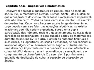 Capitulo XXII- Impossível é matemático
Resolveram analisar a quadratura do circulo, mas no meio do
século XVI, o matemático alemão, Michael Stiefel, deu a idéia de
que a quadratura do circulo talvez fosse simplesmente impossível.
Mais não deu certo. Todos os anos viam-se aumentar um exercito
de quadrantes. Cada novo fracasso estava longe de desanimar.
Logo depois vem a se falar das equações algébricas, se existia
irracionais que não seriam algébricas, surgiu uma dupla
participação dos números reais e o questionamento se essas duas
partições se relacionavam, e essa questão agitou os matemáticos
durante os séculos XVIII e XIX. E assim os números habituais e
suas raízes, os logaritmos, os senos e cossenos, se era racional ou
irracional, algébrico ou transcendente. Logo o Sr.Ruche marcou
uma diferença importante entre o quadrado e a circunferência e
como foi difícil demonstrar a irracionalidade da relação entre o
comprimento da circunferência C e seu raio. E por fim veio a
equação da duplicação do cubo, a equação de trissecção do
ângulo.

 