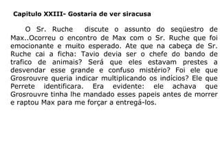 Capitulo XXIII- Gostaria de ver siracusa

O Sr. Ruche
discute o assunto do seqüestro de
Max..Ocorreu o encontro de Max com o Sr. Ruche que foi
emocionante e muito esperado. Ate que na cabeça de Sr.
Ruche cai a ficha: Tavio devia ser o chefe do bando de
trafico de animais? Será que eles estavam prestes a
desvendar esse grande e confuso mistério? Foi ele que
Grosrouvre queria indicar multiplicando os indícios? Ele que
Perrete identificara. Era evidente: ele achava que
Grosrouvre tinha lhe mandado esses papeis antes de morrer
e raptou Max para me forçar a entregá-los.

 