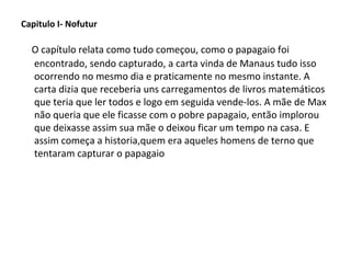 Capitulo I- Nofutur

O capítulo relata como tudo começou, como o papagaio foi
encontrado, sendo capturado, a carta vinda de Manaus tudo isso
ocorrendo no mesmo dia e praticamente no mesmo instante. A
carta dizia que receberia uns carregamentos de livros matemáticos
que teria que ler todos e logo em seguida vende-los. A mãe de Max
não queria que ele ficasse com o pobre papagaio, então implorou
que deixasse assim sua mãe o deixou ficar um tempo na casa. E
assim começa a historia,quem era aqueles homens de terno que
tentaram capturar o papagaio

 