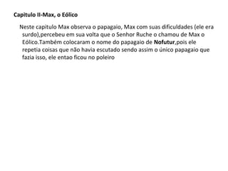 Capitulo II-Max, o Eólico
Neste capitulo Max observa o papagaio, Max com suas dificuldades (ele era
surdo),percebeu em sua volta que o Senhor Ruche o chamou de Max o
Eólico.Também colocaram o nome do papagaio de Nofutur,pois ele
repetia coisas que não havia escutado sendo assim o único papagaio que
fazia isso, ele entao ficou no poleiro

 