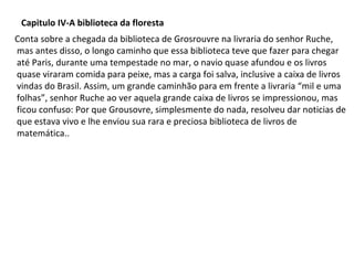 Capitulo IV-A biblioteca da floresta
Conta sobre a chegada da biblioteca de Grosrouvre na livraria do senhor Ruche,
mas antes disso, o longo caminho que essa biblioteca teve que fazer para chegar
até Paris, durante uma tempestade no mar, o navio quase afundou e os livros
quase viraram comida para peixe, mas a carga foi salva, inclusive a caixa de livros
vindas do Brasil. Assim, um grande caminhão para em frente a livraria “mil e uma
folhas”, senhor Ruche ao ver aquela grande caixa de livros se impressionou, mas
ficou confuso: Por que Grousovre, simplesmente do nada, resolveu dar noticias de
que estava vivo e lhe enviou sua rara e preciosa biblioteca de livros de
matemática..

 