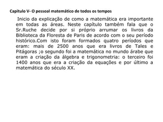 Capitulo V- O pessoal matemático de todos os tempos
 

Inicio da explicação de como a matemática era importante
em todas as áreas. Neste capítulo também fala que o
Sr.Ruche decide por si próprio arrumar os livros da
Biblioteca da Floresta de Paris de acordo com o seu período
histórico.Com isto foram formados quatro períodos que
eram: mais de 2500 anos que era livros de Tales e
Pitágoras ;o segundo foi a matemática no mundo árabe que
eram a criação da álgebra e trigonometria: o terceiro foi
1400 anos que era a criação da equações e por último a
matemática do século XX.

 