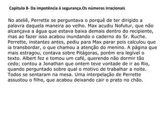 Capitulo 8- Da impotência á segurança.Os números irracionais
No ateliê, Perrette se perguntava o porquê de ter dirigido a
palavra daquela maneira ao velho. Max acudiu Nofutur, que não
alcançava a água que estava baixa demais dentro do recipiente,
mas ao fazer isso acabou inundando o caderno do Sr. Ruche.
Perrette, instantes antes, pediu para Max parar pois calculou que
ia transbordar, o que chamou a atenção do menino. A página que
mais estragou, contava sobre Pitágoras, porém era legível o
texto. Albert fez e tomou um café, querendo não dormir tão
cedo; contou a Jonathan que ontem teve vontade de ir ao Rio,
quando perguntado sobre qual o motivo de trabalhar a noite.
Todos se sentaram na mesa. Uma interpelação de Perrette
assustou o filho, que acabou deixando cair o prato no chão.

 