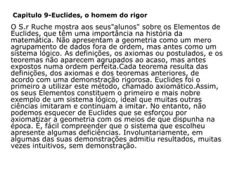 Capitulo 9-Euclides, o homem do rigor

     O S.r Ruche mostra aos seus"alunos" sobre os Elementos de
Euclides, que têm uma importância na história da
matemática. Não apresentam a geometria como um mero
agrupamento de dados fora de ordem, mas antes como um
sistema lógico. As definições, os axiomas ou postulados, e os
teoremas não aparecem agrupados ao acaso, mas antes
expostos numa ordem perfeita.Cada teorema resulta das
definições, dos axiomas e dos teoremas anteriores, de
acordo com uma demonstração rigorosa. Euclides foi o
primeiro a utilizar este método, chamado axiomático.Assim,
os seus Elementos constituem o primeiro e mais nobre
exemplo de um sistema lógico, ideal que muitas outras
ciências imitaram e continuam a imitar. No entanto, não
podemos esquecer de Euclides que se esforçou por
axiomatizar a geometria com os meios de que dispunha na
época. É, fácil compreender que o sistema que escolheu
apresente algumas deficiências. Involuntariamente, em
algumas das suas demonstrações admitiu resultados, muitas
vezes intuitivos, sem demonstração.

 