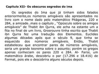 Capitulo XII- Os obscuros segredos do ima

Os segredos do Ima que já tinham sidos falados
anteriormente,os números amigáveis são apresentados no
livro com o nome dado pelo matemático Pitágoras, 220 e
284, a amizade..mais o capítulo , “Opúsculo sobre os amigos
amigáveis” de Thabit ibn Qurra, ele acha na estante um a
fita no final de um livro, Grosrouvre tinha escrito que Thabit
ibn Qurra fez uma tradução dos Elementos. Euclides
algumas décadas após que o século 9, que tinha se
esquecido
dos
números
amigáveis.
Então,
Thabit
estabeleceu que encontrar pares de números amigáveis,
seria um grande teorema sobre o assunto; porém os gregos
apenas conheciam os pares 220 e 284. Al- Farisi, um
matemático árabe, descobriu o par (17.296 e 18.416) de
Fermat, pois ele o descobrira alguns séculos depois.

 