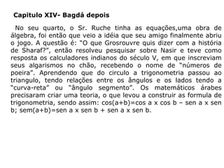 Capitulo XIV- Bagdá depois
No seu quarto, o Sr. Ruche tinha as equações,uma obra de
álgebra, foi então que veio a idéia que seu amigo finalmente abriu
o jogo. A questão é: “O que Grosrouvre quis dizer com a história
de Sharaf?”, então resolveu pesquisar sobre Nasir e teve como
resposta os calculadores indianos do século V, em que inscreviam
seus algarismos no chão, recebendo o nome de “números de
poeira”. Aprendendo que do circulo a trigonometria passou ao
triangulo, tendo relações entre os ângulos e os lados tendo a
“curva-reta” ou “ângulo segmento”. Os matemáticos árabes
precisaram criar uma teoria, o que levou a construir as formula de
trigonometria, sendo assim: cos(a+b)=cos a x cos b – sen a x sen
b; sem(a+b)=sen a x sen b + sen a x sen b.

 