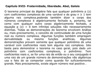 Capitulo XVII- Fraternidade, liberdade. Abel, Galois
O teorema principal da álgebra fala que qualquer polinômio p (z)
com coeficientes complexos de uma variável e de grau n ≥ 1 tem
alguma raiz complexa.podendo também dizer o corpo dos
números complexos é algebricamente fechado e, portanto, tal
como com qualquer outro corpo algebricamente fechado, a
equação p (z) = 0 tem infinitas soluções não necessariamente
distintas. Todas as demonstrações do teorema envolvem Análise
ou, mais precisamente, o conceito de continuidade de uma função
real ou número complexa. Algumas funções também empregam
derivabilidade
ou
mesmo
funções
analíticas.
Algumas
demonstrações provam somente que qualquer polinômio de uma
variável com coeficientes reais tem alguma raiz complexa. Isto
basta para demonstrar o teorema no caso geral, pois dado um
polinômio com coeficientes complexos, o polinômio: Tem
coeficientes reais e, se for uma raiz de então ou o seu conjugado é
uma raiz de um grande número de demonstrações não algébricas
usa o fato de se comportar como quando for suficientemente
grande. Mais precisamente, existe algum número real positivo .

 