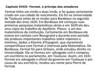 Capitulo XVIII- Fermat, o príncipe dos amadores

Fermat tinha um irmão e duas irmãs, e foi quase certamente
criado em sua cidade de nascimento. Ele foi na Universidade
de Toulouse antes de se mudar para Bordeaux na segunda
metade dos anos 1620. Em Bordeaux ele começou suas
primeiras pesquisas matemáticas sérias e em 1629 ele deu
uma cópia do trabalho de Apolônio Planos a um dos
matemáticos da instituição. Certamente em Bordeaux ele
esteve em contato com Beaugrand e durante este período
ele produziu importantes trabalhos sobre máximos e
mínimos, dados a Etienne d'Espagnet, que claramente
compartilhava com Fermat o interesse pela Matemática. De
Bordeaux, Fermat foi para Orleans, onde estudou direito na
Universidade. Ele se formou em advogado civil e comprou
um escritório no parlamento, em Toulouse. Assim, em 1631
Fermat era advogado e oficial do governo em Toulouse e por
causa de seu escritório, mudou seu nome para Pierre de
Fermat.

 