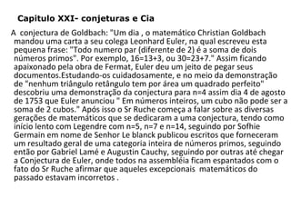 Capitulo XXI- conjeturas e Cia

A conjectura de Goldbach: "Um dia , o matemático Christian Goldbach
mandou uma carta a seu colega Leonhard Euler, na qual escreveu esta
pequena frase: "Todo numero par (diferente de 2) é a soma de dois
números primos". Por exemplo, 16=13+3, ou 30=23+7." Assim ficando
apaixonado pela obra de Fermat, Euler deu um jeito de pegar seus
documentos.Estudando-os cuidadosamente, e no meio da demonstração
de "nenhum triângulo retângulo tem por área um quadrado perfeito"
descobriu uma demonstração da conjectura para n=4 assim dia 4 de agosto
de 1753 que Euler anunciou " Em números inteiros, um cubo não pode ser a
soma de 2 cubos." Após isso o Sr Ruche começa a falar sobre as diversas
gerações de matemáticos que se dedicaram a uma conjectura, tendo como
início lento com Legendre com n=5, n=7 e n=14, seguindo por Sofhie
Germain em nome de Senhor Le blanck publicou escritos que forneceram
um resultado geral de uma categoria inteira de números primos, seguindo
então por Gabriel Lamé e Augustin Cauchy, seguindo por outras até chegar
a Conjectura de Euler, onde todos na assembléia ficam espantados com o
fato do Sr Ruche afirmar que aqueles excepcionais matemáticos do
passado estavam incorretos .

 