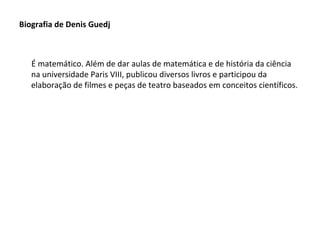 Biografia de Denis Guedj

É matemático. Além de dar aulas de matemática e de história da ciência
na universidade Paris VIII, publicou diversos livros e participou da
elaboração de filmes e peças de teatro baseados em conceitos científicos.

 