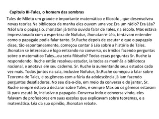 Capitulo III-Tales, o homem das sombras
Tales de Mileto um grande e importante matemático e filosofo , que desenvolveu
novas teorias.Na biblioteca de manha eles ouvem uma voz.Era um rádio? Era Léa?
Não! Era o papagaio. Jhonatan já tinha ouvido falar de Tales, na escola. Max estava
impressionado com a esperteza de Nofutur, Jhonatan-e-Léa, tentavam entender
como o papagaio podia falar tanto. Sr.Ruche depois de escutar o que o papagaio
disse, tão espontaneamente, começou contar á Léa sobre a história de Tales.
Jhonatan se interessou e logo entrando na conversa, os irmãos fazendo perguntas
sobre o matemático Tales...ou seria filósofo? Todas essas perguntas Sr. Ruche ia
respondendo. Ruche então resolveu estudar, ia todas as manhãs a biblioteca
nacional, e anotava em seu caderno. Sr. Ruche ia aumentando seus estudos cada
vez mais. Todos juntos na sala, inclusive Nofutur, Sr.Ruche começou a falar sobre
Teorema de Tales, e os gêmeos com a fúria da adolescência já iam fazendo
perguntas desafiadoras. No seu dia-a-dia, em meio da conversa e do jantar, Sr.
Ruche sempre estava a declarar sobre Tales, e sempre Max ou os gêmeos estavam
lá para escutá-lo, inclusive o papagaio. Conversa indo e conversa vindo, eles
falavam de professores em suas escolas que explicavam sobre teoremas, e a
matemática. Léa da sua opinião, Jhonatan rebate.

 