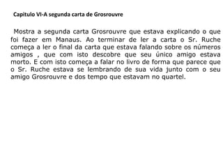Capitulo VI-A segunda carta de Grosrouvre

     Mostra a segunda carta Grosrouvre que estava explicando o que

foi fazer em Manaus. Ao terminar de ler a carta o Sr. Ruche
começa a ler o final da carta que estava falando sobre os números
amigos , que com isto descobre que seu único amigo estava
morto. E com isto começa a falar no livro de forma que parece que
o Sr. Ruche estava se lembrando de sua vida junto com o seu
amigo Grosrouvre e dos tempo que estavam no quartel.

 