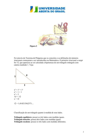 Figura 2




Foi através do Teorema de Pitágoras que os conceitos e as definições de números
irracionais começaram a ser introduzidos na Matemática. O primeiro irracional a surgir
foi √2, que apareceu ao ser calculada a hipotenusa de um triângulo retângulo com
catetos medindo 1. Veja:




x² = 1² + 1²
x² = 1 + 1
x² = 2
√x² = √2
x = √2

√2 = 1,414213562373....



Classificação de um triângulo quanto à medida de seus lados.

Triângulo equilátero: possui os três lados com medidas iguais.
Triângulo isósceles: possui dois lados com medidas iguais.
Triângulo escaleno: possui os três lados com medidas diferentes.




                                                                                         2
 