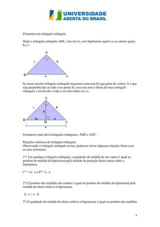 Elementos do triângulo retângulo

Dado o triângulo retângulo ABC, reto em A, com hipotenusa igual a e os catetos iguais
b e c:




Se nesse mesmo triângulo retângulo traçarmos uma reta (h) que parte do vértice A e que
seja perpendicular ao lado a no ponto H, essa reta será a altura do meu triângulo
retângulo e irá dividir o lado a em dois lados m e n.




Formamos mais dois triângulos retângulos: ABH e AHC.

Relações métricas do triângulo retângulo:
Observando o triângulo retângulo acima, podemos retirar algumas relações feitas com
os seus elementos.

1º) Em qualquer triângulo retângulo, o quadrado da medida de um cateto é igual ao
produto de medida da hipotenusa pela medida da projeção desse cateto sobre a
hipotenusa.

  =m.ae       =n.a


2º) O produto das medidas dos catetos é igual ao produto da medida da hipotenusa pela
medida da altura relativa à hipotenusa.

 b.c=a.h

3º) O quadrado da medida da altura relativa a hipotenusa é igual ao produto das medidas



                                                                                        4
 