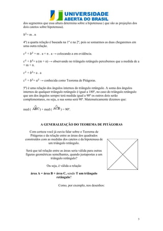 dos segmentos que essa altura determina sobre a hipotenusa ( que são as projeções dos
dois catetos sobre hipotenusa).

  =m.n

4º) a quarta relação é baseada na 1º e na 2º, pois se somarmos as duas chegaremos em
uma outra relação.

   +     = m . a + n . a → colocando a em evidência.

   + = a (m + n) → observando no triângulo retângulo percebemos que a medida de a
= m + n.

   +    =a.a

   +    =    → conhecida como Teorema de Pitágoras.

5º) é uma relação dos ângulos internos do triângulo retângulo. A soma dos ângulos
internos de qualquer triângulo retângulo é igual a 180º, no caso do triângulo retângulo
que um dos ângulos sempre terá medida igual a 90º os outros dois serão
complementares, ou seja, a sua soma será 90º. Matematicamente dizemos que:


med (        ) + med (      ) = 90º.



             A GENERALIZAÇÃO DO TEOREMA DE PITÁGORAS

    Com certeza você já ouviu falar sobre o Teorema de
    Pitágoras e da relação entre as áreas dos quadrados
 construídos com as medidas dos catetos e da hipotenusa de
                  um triângulo retângulo.

 Será que tal relação entre as áreas seria válida para outras
 figuras geométricas semelhantes, quando justapostas a um
                    triângulo retângulo?

                  Ou seja, é válida a relação

       área A = área B + área C, sendo T um triângulo
                         retângulo?

                           Como, por exemplo, nos desenhos:




                                                                                          5
 