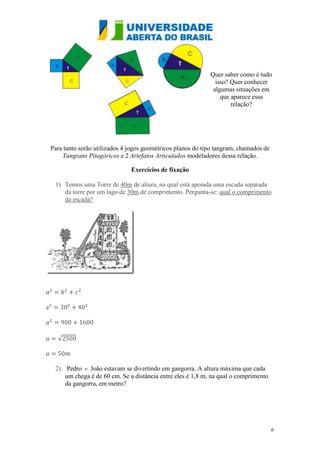 Quer saber como é tudo
                                                              isso? Quer conhecer
                                                             algumas situações em
                                                                que aparece essa
                                                                    relação?




Para tanto serão utilizados 4 jogos geométricos planos do tipo tangram, chamados de
    Tangrans Pitagóricos e 2 Artefatos Articulados modeladores dessa relação.

                              Exercícios de fixação

 1) Temos uma Torre de 40m de altura, na qual está apoiada uma escada separada
    da torre por um lago de 30m de comprimento. Pergunta-se: qual o comprimento
    da escada?




 2) Pedro e João estavam se divertindo em gangorra. A altura máxima que cada
    um chega é de 60 cm. Se a distância entre eles é 1,8 m, na qual o comprimento
    da gangorra, em metro?




                                                                                      6
 
