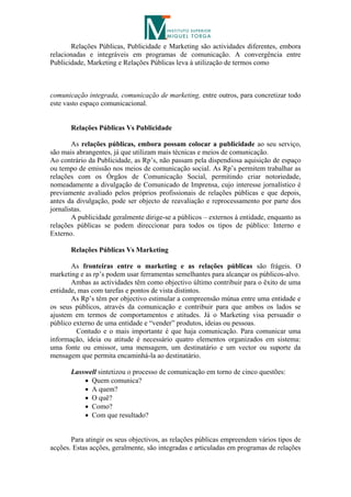 Relações Públicas, Publicidade e Marketing são actividades diferentes, embora
relacionadas e integráveis em programas de comunicação. A convergência entre
Publicidade, Marketing e Relações Públicas leva à utilização de termos como



comunicação integrada, comunicação de marketing, entre outros, para concretizar todo
este vasto espaço comunicacional.


       Relações Públicas Vs Publicidade

        As relações públicas, embora possam colocar a publicidade ao seu serviço,
são mais abrangentes, já que utilizam mais técnicas e meios de comunicação.
Ao contrário da Publicidade, as Rp’s, não passam pela dispendiosa aquisição de espaço
ou tempo de emissão nos meios de comunicação social. As Rp’s permitem trabalhar as
relações com os Órgãos de Comunicação Social, permitindo criar notoriedade,
nomeadamente a divulgação de Comunicado de Imprensa, cujo interesse jornalístico é
previamente avaliado pelos próprios profissionais de relações públicas e que depois,
antes da divulgação, pode ser objecto de reavaliação e reprocessamento por parte dos
jornalistas.
        A publicidade geralmente dirige-se a públicos – externos à entidade, enquanto as
relações públicas se podem direccionar para todos os tipos de público: Interno e
Externo.

       Relações Públicas Vs Marketing

       As fronteiras entre o marketing e as relações públicas são frágeis. O
marketing e as rp’s podem usar ferramentas semelhantes para alcançar os públicos-alvo.
       Ambas as actividades têm como objectivo último contribuir para o êxito de uma
entidade, mas com tarefas e pontos de vista distintos.
       As Rp’s têm por objectivo estimular a compreensão mútua entre uma entidade e
os seus públicos, através da comunicação e contribuir para que ambos os lados se
ajustem em termos de comportamentos e atitudes. Já o Marketing visa persuadir o
público externo de uma entidade e “vender” produtos, ideias ou pessoas.
         Contudo e o mais importante é que haja comunicação. Para comunicar uma
informação, ideia ou atitude é necessário quatro elementos organizados em sistema:
uma fonte ou emissor, uma mensagem, um destinatário e um vector ou suporte da
mensagem que permita encaminhá-la ao destinatário.

       Lasswell sintetizou o processo de comunicação em torno de cinco questões:
            Quem comunica?
            A quem?
            O quê?
            Como?
            Com que resultado?


       Para atingir os seus objectivos, as relações públicas empreendem vários tipos de
acções. Estas acções, geralmente, são integradas e articuladas em programas de relações
 