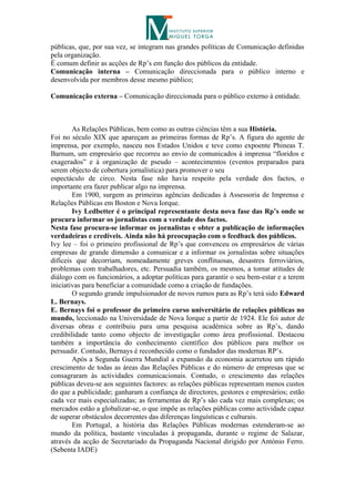 públicas, que, por sua vez, se integram nas grandes políticas de Comunicação definidas
pela organização.
É comum definir as acções de Rp’s em função dos públicos da entidade.
Comunicação interna – Comunicação direccionada para o público interno e
desenvolvida por membros desse mesmo público;

Comunicação externa – Comunicação direccionada para o público externo à entidade.



        As Relações Públicas, bem como as outras ciências têm a sua História.
Foi no século XIX que apareçam as primeiras formas de Rp’s. A figura do agente de
imprensa, por exemplo, nasceu nos Estados Unidos e teve como expoente Phineas T.
Barnum, um empresário que recorreu ao envio de comunicados à imprensa “floridos e
exagerados” e à organização de pseudo – acontecimentos (eventos preparados para
serem objecto de cobertura jornalística) para promover o seu
espectáculo de circo. Nesta fase não havia respeito pela verdade dos factos, o
importante era fazer publicar algo na imprensa.
        Em 1900, surgem as primeiras agências dedicadas à Assessoria de Imprensa e
Relações Públicas em Boston e Nova Iorque.
        Ivy Ledbetter é o principal representante desta nova fase das Rp’s onde se
procura informar os jornalistas com a verdade dos factos.
Nesta fase procura-se informar os jornalistas e obter a publicação de informações
verdadeiras e credíveis. Ainda não há preocupação com o feedback dos públicos.
Ivy lee – foi o primeiro profissional de Rp’s que convenceu os empresários de várias
empresas de grande dimensão a comunicar e a informar os jornalistas sobre situações
difíceis que decorriam, nomeadamente greves conflituosas, desastres ferroviários,
problemas com trabalhadores, etc. Persuadia também, os mesmos, a tomar atitudes de
diálogo com os funcionários, a adoptar políticas para garantir o seu bem-estar e a terem
iniciativas para beneficiar a comunidade como a criação de fundações.
        O segundo grande impulsionador de novos rumos para as Rp’s terá sido Edward
L. Bernays.
E. Bernays foi o professor do primeiro curso universitário de relações públicas no
mundo, leccionado na Universidade de Nova Iorque a partir de 1924. Ele foi autor de
diversas obras e contribuiu para uma pesquisa académica sobre as Rp’s, dando
credibilidade tanto como objecto de investigação como área profissional. Destacou
também a importância do conhecimento científico dos públicos para melhor os
persuadir. Contudo, Bernays é reconhecido como o fundador das modernas RP’s.
        Após a Segunda Guerra Mundial a expansão da economia acarretou um rápido
crescimento de todas as áreas das Relações Públicas e do número de empresas que se
consagraram às actividades comunicacionais. Contudo, o crescimento das relações
públicas deveu-se aos seguintes factores: as relações públicas representam menos custos
do que a publicidade; ganharam a confiança de directores, gestores e empresários; estão
cada vez mais especializadas; as ferramentas de Rp’s são cada vez mais complexas; os
mercados estão a globalizar-se, o que impõe as relações públicas como actividade capaz
de superar obstáculos decorrentes das diferenças linguísticas e culturais.
        Em Portugal, a história das Relações Públicas modernas estenderam-se ao
mundo da política, bastante vinculadas à propaganda, durante o regime de Salazar,
através da acção de Secretariado da Propaganda Nacional dirigido por António Ferro.
(Sebenta IADE)
 