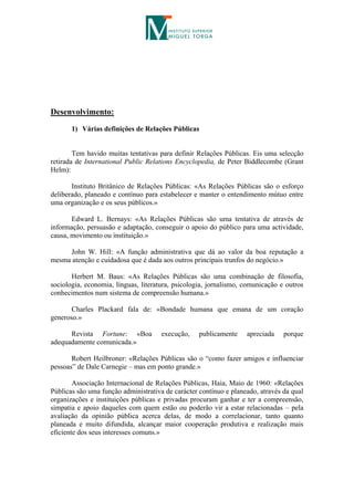 Desenvolvimento:

       1) Várias definições de Relações Públicas


        Tem havido muitas tentativas para definir Relações Públicas. Eis uma selecção
retirada de International Public Relations Encyclopedia, de Peter Biddlecombe (Grant
Helm):

       Instituto Britânico de Relações Públicas: «As Relações Públicas são o esforço
deliberado, planeado e contínuo para estabelecer e manter o entendimento mútuo entre
uma organização e os seus públicos.»

       Edward L. Bernays: «As Relações Públicas são uma tentativa de através de
informação, persuasão e adaptação, conseguir o apoio do público para uma actividade,
causa, movimento ou instituição.»

     John W. Hill: «A função administrativa que dá ao valor da boa reputação a
mesma atenção e cuidadosa que é dada aos outros principais trunfos do negócio.»

       Herbert M. Baus: «As Relações Públicas são uma combinação de filosofia,
sociologia, economia, línguas, literatura, psicologia, jornalismo, comunicação e outros
conhecimentos num sistema de compreensão humana.»

       Charles Plackard fala de: «Bondade humana que emana de um coração
generoso.»

      Revista Fortune: «Boa           execução,    publicamente    apreciada    porque
adequadamente comunicada.»

       Robert Heilbroner: «Relações Públicas são o “como fazer amigos e influenciar
pessoas” de Dale Carnegie – mas em ponto grande.»

        Associação Internacional de Relações Públicas, Haia, Maio de 1960: «Relações
Públicas são uma função administrativa de carácter contínuo e planeado, através da qual
organizações e instituições públicas e privadas procuram ganhar e ter a compreensão,
simpatia e apoio daqueles com quem estão ou poderão vir a estar relacionadas – pela
avaliação da opinião pública acerca delas, de modo a correlacionar, tanto quanto
planeada e muito difundida, alcançar maior cooperação produtiva e realização mais
eficiente dos seus interesses comuns.»
 