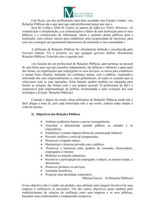 Carl Byoir, um dos profissionais mais bem sucedidos dos Estados Unidos: «As
Relações Públicas são o que quer que cada profissional pense que seja.»
        Scot M. Cutlip e Allen H. Center, os autores de Efffective Public Relations: «A
comunicação e interpretação, e as comunicações e ideias de uma instituição para os seus
públicos e a comunicação de informação, ideias e opiniões destes públicos para a
instituição, num esforço sincero para estabelecer uma reciprocidade de interesses, para
com isso conseguir um ajustamento harmonioso da instituição à sua comunidade.»

      A definição de Relações Públicas foi oficialmente definida e reconhecida pelo
Governo francês. Foi a primeira vez que qualquer governo definiu oficialmente
Relações Públicas. O decreto tem o seguinte teor:

        «As funções de um profissional de Relações Públicas, quer pertença ao pessoal
de uma firma quer seja um consultor independente, são delinear e submeter à aprovação
das firmas, ou organizações que empreguem os seus serviços, os meios para estabelecer
e manter boas relações, baseadas em confiança mútua, com o público, mantendo-o
informado dos seus empreendimentos e, mais globalmente, de todos os assuntos que se
relacionem com as suas operações. Estas funções podem também ser alargadas para
incluir as relações das firmas com o seu próprio pessoal. O profissional de Rp’s é
responsável pela implementação da política recomendada e pela avaliação dos seus
resultados.» (Lloyd - Relações Públicas)

        Contudo e depois de existir várias definições de Relações Públicas ainda não é
fácil chegar a uma só, pois cada historiador tem a sua teoria, embora todas andem à
volta do mesmo.

       2) Objectivos das Relações Públicas

                 Analisar tendências futuras e prever consequências;
                 Auscultar a denominada opinião pública, as atitudes e as
                  expectativas;
                 Estabelecer e manter alguma forma de comunicação bilateral;
                 Prevenir conflitos e erros de compreensão;
                 Promover o respeito mútuo;
                 Harmonizar o interesse privado com o público;
                  Promover a harmonia entre quadros de comando, fornecedores,
                  empregados e clientes;
                 Melhorar as relações industriais;
                 Incentivar a participação do empregado e reduzir, ao mesmo tempo, o
                  absentismo;
                 Promover produtos ou serviços;
                 Aumentar benefícios;
                 Projectar uma identidade corporativa.
                                                 (Manuel García – As Relações Públicas)

O seu objectivo não é vender um produto, mas delinear uma imagem favorável de uma
empresa e melhorá-la se necessário. Um dos outros objectivos passa também pelo
estabelecimento de relações de confiança entre uma empresa e os seus públicos,
baseados num conhecimento e compreensão recíprocas.
 