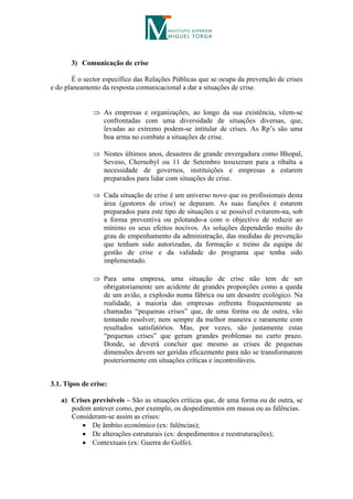 3) Comunicação de crise

       É o sector específico das Relações Públicas que se ocupa da prevenção de crises
e do planeamento da resposta comunicacional a dar a situações de crise.


                As empresas e organizações, ao longo da sua existência, vêem-se
                 confrontadas com uma diversidade de situações diversas, que,
                 levadas ao extremo podem-se intitular de crises. As Rp’s são uma
                 boa arma no combate a situações de crise.

                Nestes últimos anos, desastres de grande envergadura como Bhopal,
                 Seveso, Chernobyl ou 11 de Setembro trouxeram para a ribalta a
                 necessidade de governos, instituições e empresas a estarem
                 preparados para lidar com situações de crise.

                Cada situação de crise é um universo novo que os profissionais desta
                 área (gestores de crise) se deparam. As suas funções é estarem
                 preparados para este tipo de situações e se possível evitarem-na, sob
                 a forma preventiva ou pilotando-a com o objectivo de reduzir ao
                 mínimo os seus efeitos nocivos. As soluções dependerão muito do
                 grau de empenhamento da administração, das medidas de prevenção
                 que tenham sido autorizadas, da formação e treino da equipa de
                 gestão de crise e da validade do programa que tenha sido
                 implementado.

                Para uma empresa, uma situação de crise não tem de ser
                 obrigatoriamente um acidente de grandes proporções como a queda
                 de um avião, a explosão numa fábrica ou um desastre ecológico. Na
                 realidade, a maioria das empresas enfrenta frequentemente as
                 chamadas “pequenas crises” que, de uma forma ou de outra, vão
                 tentando resolver; nem sempre da melhor maneira e raramente com
                 resultados satisfatórios. Mas, por vezes, são justamente estas
                 “pequenas crises” que geram grandes problemas no curto prazo.
                 Donde, se deverá concluir que mesmo as crises de pequenas
                 dimensões devem ser geridas eficazmente para não se transformarem
                 posteriormente em situações críticas e incontroláveis.


3.1. Tipos de crise:

   a) Crises previsíveis – São as situações críticas que, de uma forma ou de outra, se
      podem antever como, por exemplo, os despedimentos em massa ou as falências.
      Consideram-se assim as crises:
          De âmbito económico (ex: falências);
          De alterações estruturais (ex: despedimentos e reestruturações);
          Contextuais (ex: Guerra do Golfo).
 