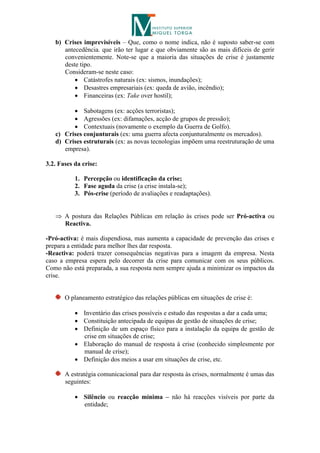 b) Crises imprevisíveis – Que, como o nome indica, não é suposto saber-se com
      antecedência. que irão ter lugar e que obviamente são as mais difíceis de gerir
      convenientemente. Note-se que a maioria das situações de crise é justamente
      deste tipo.
      Consideram-se neste caso:
           Catástrofes naturais (ex: sismos, inundações);
           Desastres empresariais (ex: queda de avião, incêndio);
           Financeiras (ex: Take over hostil);

          Sabotagens (ex: acções terroristas);
          Agressões (ex: difamações, acção de grupos de pressão);
          Contextuais (novamente o exemplo da Guerra de Golfo).
   c) Crises conjunturais (ex: uma guerra afecta conjunturalmente os mercados).
   d) Crises estruturais (ex: as novas tecnologias impõem uma reestruturação de uma
      empresa).

3.2. Fases da crise:

           1. Percepção ou identificação da crise;
           2. Fase aguda da crise (a crise instala-se);
           3. Pós-crise (período de avaliações e readaptações).


    A postura das Relações Públicas em relação às crises pode ser Pró-activa ou
     Reactiva.

-Pró-activa: é mais dispendiosa, mas aumenta a capacidade de prevenção das crises e
prepara a entidade para melhor lhes dar resposta.
-Reactiva: poderá trazer consequências negativas para a imagem da empresa. Nesta
caso a empresa espera pelo decorrer da crise para comunicar com os seus públicos.
Como não está preparada, a sua resposta nem sempre ajuda a minimizar os impactos da
crise.


       O planeamento estratégico das relações públicas em situações de crise é:

            Inventário das crises possíveis e estudo das respostas a dar a cada uma;
            Constituição antecipada de equipas de gestão de situações de crise;
            Definição de um espaço físico para a instalação da equipa de gestão de
             crise em situações de crise;
            Elaboração do manual de resposta à crise (conhecido simplesmente por
             manual de crise);
            Definição dos meios a usar em situações de crise, etc.

       A estratégia comunicacional para dar resposta às crises, normalmente é umas das
       seguintes:

            Silêncio ou reacção mínima – não há reacções visíveis por parte da
             entidade;
 