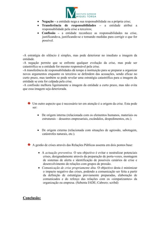  Negação – a entidade nega a sua responsabilidade ou a própria crise;
            Transferência de responsabilidades – a entidade atribui a
             responsabilidade pela crise a terceiros;
            Confissão – a entidade reconhece as responsabilidades na crise,
             justificando-a, justificando-se e tomando medidas para corrigir o que for
             possível.



-A estratégia do silêncio é simples, mas pode deteriorar no imediato a imagem da
entidade.
-A negação permite que se enfrente qualquer evolução da crise, mas pode ser
catastrófica se a entidade for mesmo responsável pela crise.
-A transferência de responsabilidades dá tempo à instituição para se preparar a organizar
novos argumentos enquanto os terceiros se defendem das acusações, sendo eficaz no
curto prazo, mas também se pode revelar uma estratégia catastrófica para a imagem da
entidade se esta for culpada pela crise.
-A confissão melhora ligeiramente a imagem da entidade a curto prazo, mas não evita
que essa imagem seja deteriorada.



       Um outro aspecto que é necessário ter em atenção é a origem da crise. Esta pode
       ser:

            De origem interna (relacionada com os elementos humanos, materiais ou
             estruturais – desastres empresariais, escândalos, despedimentos, etc.).


            De origem externa (relacionada com situações de agressão, sabotagem,
             catástrofes naturais, etc.).


       A gestão de crises através das Relações Públicas assenta em dois pontos base:

            A actuação preventiva. O seu objectivo é evitar e neutralizar potenciais
              crises, designadamente através da preparação de porta-vozes, montagem
              de sistemas de alerta e identificação de possíveis cenários de crise e
              desenvolvimento de relações com grupos de pressão.
            Comunicação de crise propriamente dita. O objectivo desta é minimizar
              o impacto negativo das crises, podendo a comunicação ser feita a partir
              da definição de estratégias previamente preparadas, elaboração de
              comunicados e do reforço das relações com os «simpatizantes» da
              organização ou empresa. (Sebenta IADE; Cabrero; scribd)



Conclusão:
 
