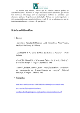 Ao realizar este trabalho, conclui que as Relações Públicas podem ser
consideradas como a disciplina do campo das ciências sociais e humanas que mais se
tem interessado pela relação entre as organizações modernas e a entidade a que
chamamos públicos. Os profissionais de Relações Públicas são muito importantes e
úteis uma entidade, empresa ou instituição em virtude de este ser a única pessoa que faz
os comunicados internos e externos e de que tipo for.




Referências Bibliográficas:



    Livros:

       -Sebenta de Relações Públicas do IADE (Instituto de Artes Visuais,
       Design e Marketing de Lisboa)


       -CABRERO, J. “O Livro de Ouro das Relações Públicas” – Porto
       Editora

       -GARCÍA, Manuel M. – “Chaves do Êxito – As Relações Públicas”,
       Editorial Estampa, 1ª edição: Setembro de 1999

       -LLOYD, Herbert, LLOYD, Peter – “Relações Públicas – as técnicas
       de comunicação no desenvolvimento da empresa”, Editorial
       Presença, 3ª edição, Lisboa de 1995

    Webgrafic:


       http://www.scribd.com/doc/13330199/4-Os-varios-tipos-de-comunicacao

       www.sverigesinformationsforening.se

      www.bocc.ubi.pt/pag/eiro-gomes-duarte-publicos-virtuais-cidades-reais.pdf
 