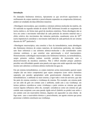 Introdução
Os chamados fenômenos térmicos, tipicamente os que envolvem aquecimento ou
resfriamento de corpos materiais e possivelmente expansões ou compressões (térmicas),
podem ser estudados de duas diferentes maneiras:
-Abordagem microscópica, que considera a estrutura atômico-molecular da matéria, ela
foi realizada na segunda metade do século XIX (boltzman) levando ao surgimento da
teoria cinética e, de forma mais geral da mecânica estatística. Nesta abordagem não se
leva em conta o movimento individual de cada partícula da amostra material mas o
efeito coletivo dos movimentos das inúmeras partículas, usualmente cerca de 1024
(seria impraticável considerar o movimento individual de cada partícula de um sistema
discreto de 1024
partículas!).
-Abordagem macroscópica, esta constitui o foco da termodinâmica, nesta abordagem
dos fenômenos térmicos de corpos materiais, de muitíssimas partículas, são tratados
sem fazer referencia a sua estrutura atômico-molecular e são considerados como
sistemas contínuos, o que constitui uma aproximação a nível macroscópico.
Historicamente a abordagem macroscópica dos fenômenos térmicos, ou termodinâmica,
surgiu primeiro embora tenham ocorrido períodos de intersecção com o
desenvolvimento da mecânica estatística. Não é difícil entender porque: podemos
perceber sem dificuldade quando uma panela com agua esta sendo aquecida num fogão
mesmo sem sabermos a estrutura atômico molecular da agua etc.
Em um sistema termodinâmico, os corpos materiais acima mencionados querem sejam
simples (de um único componente) quer sejam compostos (com vários elementos
separados por paredes apropriadas) serão genericamente chamados de sistemas
termodinâmicos. o ambiente ou meio externo, a rigor todo o resto do universo, que não
faz parte do sistema constitui a vizinhança do sistema. Por exemplo, um sistema pode
ser um cubo de gelo em contato com o ambiente, sendo este a sua vizinhança. em
termos práticos considera-se como vizinhança a parte externa ao sistema que pode
exercer alguma influencia sobre ele, exemplo: considera-se como um sistema um gás
contido num recipiente com uma parede rígida móvel (êmbolo ou pistão) sem atrito e
em contato com um reservatório térmico, digamos um aquecedor ou uma chama de
fogo neste caso o reservatório térmico e, possivelmente, um agente externo que possa
pressionar o êmbolo constituem sua vizinhança.
 