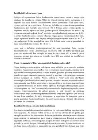 Equilíbrio térmico e temperatura
Existem três quantidades físicas fundamentais: comprimento massa e tempo cujas
unidades de medidas no sistema MKS são respectivamente metro, quilograma e o
segundo cada qual definido adequadamente, outras quantidades física como força,
corrente elétrica, carga elétrica etc. Podem ser definidas em termos destas quantidades
fundamentais, por exemplo, uma força de 1N é definida como a força (puxão ou
empurrão, atração, repulsão etc.) que quando aplicada a uma partícula de massa 1 kg
provocara uma aceleração de 1m/𝑠2
·.um outro exemplo clássico é uma corrente de 1A,
o ampere é definido como a corrente (fluxo de cargas) que ao passar em dois fios retos,
longos e paralelos provoca uma força de interação (magnética) entre eles de 2 x 10−7
N
para cada metro de fio: a unidade de carga 1Cé definida então como a quantidade de
carga transportada pela corrente de 1A em 1s.
-Note que a definição pratico-operacional de uma quantidade física envolve
basicamente duas coisas: (A) uma noção ou conceito e (B) um padrão de medida que
possa ser mensurável. Por exemplo, no caso da força temos (A) a ideia de puxar
empurrar, interagir por atração ou repulsão etc. e (B) uma unidade de medida bem
definida o Newton N.
O que é temperatura? Ela é uma quantidade fundamental ou não?
Numa abordagem microscópica poderíamos tentar defini-la em termos das unidades
mecânicas fundamentais associando-a com o movimento das moléculas, mas isto não é
algo tão fácil quanto possa parecer, e além do mais, podemos perceber intuitivamente
quando um corpo esta muito quente ou muito frio sem fazer referencia com a estrutura
atômico-molecular da matéria. Assim, embora o “link” com uma abordagem
microscópica (mecânico-estatística)seja possível, esta não é a forma pratico-operacional
mais adequada para definir temperatura: é preciso defini-la em termos macroscópicos
ou seja termodinâmicos. Da mesma forma a pressão de um gás sobre as paredes de um
recipiente possui um “link” com as colisões das moléculas do gás com as paredes, mas a
maneira pratico-operacional de definir pressão já está “pronta” na mecânica
macroscópica: força distribuída perpendicularmente sobre uma superfície por unidade
de área desta superfície. de inicio informamos a temperatura foi designada como a
quarta quantidade fundamental (depois de comprimento, massa e tempo), não definida
em termos das outras três.
Equilíbrio térmico e a lei zero da termodinâmica
Um sistema termodinâmico consiste geralmente em certa quantidade de matéria contida
num recipiente. As paredes podem ser fixas ou moveis (através de um pistão, por
exemplo) a natureza das paredes afeta de forma fundamental a interação entre o sistema
entre o sistema e o meio externo que o cerca se colocarmos agua dentro de um sistema
de paredes metálicas, como uma panela e depois levarmos ao fogo ou colocarmos numa
geladeira, o estado da agua é alterado pela interação com esses diversos ambientes. se
em lugar disso, colocarmos a agua dentro de uma garrafa térmica fechada que é um
 