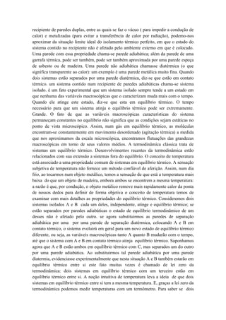 recipiente de paredes duplas, entre as quais se faz o vácuo ( para impedir a condução de
calor) e metalizadas (para evitar a transferência de calor por radiação), podemo-nos
aproximar da situação limite ideal do isolamento térmico perfeito, em que o estado do
sistema contido no recipiente não é afetado pelo ambiente externo em que é colocado.
Uma parede com essa propriedade chama-se parede adiabática; além da parede de uma
garrafa térmica, pode ser também, pode ser também aproximada por uma parede espeça
de asbesto ou de madeira. Uma parede não adiabática chamasse diatérmica (o que
significa transparente ao calor): um exemplo é uma parede metálica muito fina. Quando
dois sistemas estão separados por uma parede diatérmica, diz-se que estão em contato
térmico. um sistema contido num recipiente de paredes adiabáticas chama-se sistema
isolado. é um fato experimental que um sistema isolado sempre tende a um estado em
que nenhuma das variáveis macroscópicas que o caracterizam muda mais com o tempo.
Quando ele atinge este estado, diz-se que esta em equilíbrio térmico. O tempo
necessário para que um sistema atinja o equilíbrio térmico pode ser extremamente.
Grande. O fato de que as variáveis macroscópicas características do sistema
permaneçam constantes no equilíbrio não significa que as condições sejam estáticas no
ponto de vista microscópico. Assim, num gás em equilíbrio térmico, as moléculas
encontram-se constantemente em movimento desordenado (agitação térmica) a medida
que nos aproximamos da escala microscópica, encontramos flutuações das grandezas
macroscópicas em torno de seus valores médios. A termodinâmica clássica trata de
sistemas em equilíbrio térmico. Desenvolvimentos recentes da termodinâmica estão
relacionados com sua extensão a sistemas fora do equilíbrio. O conceito de temperatura
está associado a uma propriedade comum de sistemas em equilíbrio térmico. A sensação
subjetiva de temperatura não fornece um método confiável de aferição. Assim, num dia
frio, ao tocarmos num objeto metálico, temos a sensação de que está a temperatura mais
baixa do que um objeto de madeira, embora ambos se encontrem a mesma temperatura:
a razão é que, por condução, o objeto metálico remove mais rapidamente calor da ponta
de nossos dedos para definir de forma objetiva o conceito de temperatura temos de
examinar com mais detalhes as propriedades do equilíbrio térmico. Consideremos dois
sistemas isolados A e B cada um deles, independente, atinge e equilíbrio térmico; se
estão separados por paredes adiabáticas o estado de equilíbrio termodinâmico de um
desses não é afetado pelo outro. se agora substituirmos as paredes de separação
adiabática por uma por uma parede de separação diatérmica, colocando A e B em
contato térmico, o sistema evoluirá em geral para um novo estado de equilíbrio térmico
diferente, ou seja, as variáveis macroscópicas tanto A quanto B mudarão com o tempo,
até que o sistema com A e B em contato térmico atinja equilíbrio térmico. Suponhamos
agora que A e B estão ambos em equilíbrio térmico com C, mas separados um do outro
por uma parede adiabática. Ao substituirmos tal parede adiabática por uma parede
diatermia, evidenciasse experimentalmente que nesta situação A e B também estarão em
equilíbrio térmico entre si este fato muitas vezes é chamado de lei zero da
termodinâmica: dois sistemas em equilíbrio térmico com um terceiro estão em
equilíbrio térmico entre si. A noção intuitiva de temperatura leva a ideia de que dois
sistemas em equilíbrio térmico entre si tem a mesma temperatura. E, graças a lei zero da
termodinâmica podemos medir temperaturas com um termômetro. Para saber se dois
 