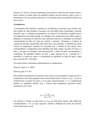 sistemas A e B tem a mesma temperatura, não é preciso coloca-los em contato térmico:
basta verificar se ambos estão em equilíbrio térmico com um terceiro corpo C que é o
termômetro a lei zero garante então que A e B também estão em equilíbrio térmico um
com o outro.
Termômetros
O termômetro mais familiar na pratica é o termômetro de mercúrio, que consiste num
tubo capilar de vidro fechado e evacuado, com um bulbo numa extremidade, contendo
mercúrio, que é a substancia termométrica. O volume V do mercúrio é medido através
do comprimento da coluna liquida. na realidade este comprimento não reflete apenas a
dilatação ou contração do mercúrio, mas a diferença entre ela e a dilatação ou contração
correspondente do tubo de vidro que contem o mercúrio. Entretanto, a variação de
volume do mercúrio é geralmente bem maior do q a do recipiente. A definição da escala
Celsius de temperatura empírica foi associada com a escolha de dois pontos fixos
correspondentes a temperaturas bem definidas uma delas sendo a do gelo em fusão e a
outra a da agua em ebulição. mais precisamente, o ponto de gelo correspondente a
temperatura de equilíbrio térmico de gelo e agua saturada de ar, a pressão de 1
atmosfera e o ponto de vapor é a temperatura de equilíbrio de vapor de agua e agua
pura, a pressão de 1 atmosfera.
Na escala Celsius, assinalamos arbitrariamente as temperaturas:
Ponto de vapor: 𝜃 = 100°𝐶
Ponto de gelo: 𝜃 = 0°𝐶
Para calibrar o termômetro de mercúrio nesta escala, convencionamos a seguir que 𝜃 e o
comprimento l da coluna guardam entre si uma relação linear. Assim, se 𝑙100 e 𝑙0 são os
comprimentos no ponto de vapor e no de gelo, respectivamente e l é o comprimento
quando em equilíbrio térmico com o sistema cuja temperatura queremos medir,
assinalamos a 𝜃 o valor
𝜃 =
𝑙 − 𝑙0
𝑙100 − 𝑙0
(°𝐶)
isto equivale a dividir a escala entre 𝑙0 e 𝑙100 em 100 partes iguais, cada subdivisão
correspondendo a 1°𝐶, ou seja, equivale a definir a dilatação da coluna de mercúrio
como sendo linear com 𝜃.
 