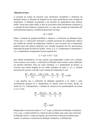 Dilatação térmica
A ascensão da coluna de mercúrio num termômetro exemplifica o fenômeno da
dilatação térmica, a alteração de tamanho de um corpo produzida por uma variação de
temperatura. A dilatação corresponde a um aumento do espaçamento Inter atômico
médio. Assim num corpo sólido, se dois de seus pontos estão inicialmente a distancia 𝑙0
a variação ∆𝑙 desta distancia é proporcional a 𝑙0. para uma variação de temperatura ∆𝑇
suficientemente pequena, é também proporcional a ∆𝑡 logo,
∆𝑙 = 𝛼𝑙0∆𝑇
Onde a constante de proporcionalidade 𝛼 chama-se o coeficiente de dilatação linear.
Vemos que 𝛼 = (∆𝑙/𝑙0)/∆𝑇 representa a variação percentual de comprimento (∆𝑙/𝑙0)
por unidade de variação de temperatura. Embora 𝛼 varie em geral com a temperatura,
podemos para fins práticos desprezar essa variação (enquanto não nos aproximamos
demasiado do ponto de fusão do solido). Assim, se 𝑙 𝑇 é o comprimento a temperatura T
e 𝑙0 o comprimento a temperatura 𝑇0nossa equação fica
𝑙 𝑇 = 𝑙0[1 + 𝛼(𝑇 − 𝑇0)]
para sólidos anisotrópicos, ou seja, aqueles cuja propriedades variam com a direção,
como acontece com cristais, o coeficiente de dilatação linear assume valores diferentes
em direções diferentes. Para um corpo isotrópico, 𝛼 é independente da direção. se
tivermos uma lamina delgada de um solido isotrópico de lados 𝑙1 e 𝑙2, a variação
percentual de sua área A devida a uma variação de temperatura T será
∆𝐴
𝐴
=
∆(𝑙1 𝑙2)
𝑙1 𝑙2
=
𝑙1∆𝑙2 + 𝑙2∆𝑙2
𝑙1 𝑙2
=
∆𝑙1
𝑙1
+
∆𝑙2
𝑙2
∴
∆𝐴
𝐴
= 2𝛼∆𝑇
o que significa que o coeficiente de dilatação superficial é 2𝛼 (dado o valor
extremamente pequeno de 𝛼, desprezamos no calculo acima um termo, ∆𝑙1∆𝑙2, da
ordem de 𝛼2
). Analogamente, a variação de volume de um paralelepípedo de arestas
𝑙1, 𝑙2 e 𝑙3 será.
∆𝑉
𝑉
=
∆(𝑙1 𝑙2 𝑙3)
𝑙1 𝑙2 𝑙3
=
∆𝑙1
𝑙1
+
∆𝑙2
𝑙2
+
∆𝑙3
𝑙3
∴
∆V
V
= 3α∆T
Desprezando os termos de ordem 𝛼2
e 𝛼3
. Logo o coeficiente de dilatação volumétrica
é 3𝛼, o que se aplica também ao volume de uma cavidade, num corpo cujo coeficiente
de dilatação linear é 𝛼 para um liquido, que toma forma a forma do recipiente queo
contem, só interessa o coeficiente de dilatação volumétrica 𝛽 definido por
 