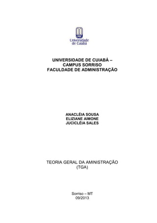 UNIVERSIDADE DE CUIABÁ –
CAMPUS SORRISO
FACULDADE DE ADMINISTRAÇÃO

ANACLÉIA SOUSA
ELIZIANE AIMONE
JUCICLÉIA SALES

TEORIA GERAL DA AMINISTRAÇÃO
(TGA)

Sorriso – MT
09/2013

 