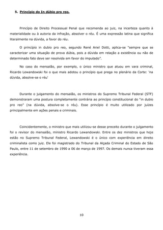 5. Princípio do In dúbio pro reo.

Princípio de Direito Processual Penal que recomenda ao juiz, na incerteza quanto à
materialidade ou à autoria da infração, absolver o réu. É uma expressão latina que significa
literalmente na dúvida, a favor do réu.
O princípio in dubio pro reo, segundo René Ariel Dotti, aplica-se "sempre que se
caracterizar uma situação de prova dúbia, pois a dúvida em relação a existência ou não de
determinado fato deve ser resolvida em favor do imputado”.
No caso do mensalão, por exemplo, o único ministro que atuou em vara criminal,
Ricardo Lewandowski foi o que mais adotou o princípio que prega no plenário da Corte: 'na
dúvida, absolve-se o réu'

Durante o julgamento do mensalão, os ministros do Supremo Tribunal Federal (STF)
demonstraram uma postura completamente contrária ao princípio constitucional do “in dubio
pro reo” (na dúvida, absolve-se o réu). Esse princípio é muito utilizado por juízes
principalmente em ações penais e criminais.

Coincidentemente, o ministro que mais utilizou-se desse preceito durante o julgamento
foi o revisor do mensalão, ministro Ricardo Lewandowski. Entre os dez ministros que hoje
estão no Supremo Tribunal Federal, Lewandowski é o único com experiência em direito
criminalista como juiz. Ele foi magistrado do Tribunal da Alçada Criminal do Estado de São
Paulo, entre 11 de setembro de 1990 a 06 de março de 1997. Os demais nunca tiveram essa
experiência.

10

 
