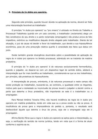 6. Princípio do In dúbio pro operário.

Segundo este princípio, quando houver dúvida na aplicação da norma, deverá ser feita
uma interpretação favorável ao trabalhador.
O princípio "in dubio pro operario" ou "pro misero" é utilizado no Direito do Trabalho e
Processual Trabalhista quando em um caso concreto, o trabalhador (reclamante) alega um
fato constitutivo do seu direito e a parte reclamada (empregador) não produz prova de fato
impeditivo, extintivo ou modificativo daquele direito alegado pelo trabalhador. Diante de tal
situação, o juiz da causa irá decidir a favor do trabalhador, que devido a sua hipossufiência
econômica, goza de uma presunção relativa quanto à veracidade dos fatos que deduz em
juízo.
Existe também grande divergência doutrinária sobre a possibilidade de aplicação da
regra do in dubio pro operario no âmbito processual, sobretudo em se tratando de matéria
probatória.
O princípio do ‘in dubio pro operario’ é de natureza exclusivamente hermenêutica,
quando o julgador, ao deparar-se com um dispositivo legal de sentido dúbio, adotará a
interpretação que for mais benéfica ao trabalhador, considerando-se que as leis trabalhistas,
por princípio, são protetivas do hipossuficiente.
A interpretação de provas, entretanto, é de natureza processual e neste campo não
existe proteção ao trabalhador, buscando-se, ao contrário, a igualdade entre os litigantes,
motivo pelo qual a dubiedade ou inconclusão de provas levará o julgador a decidir contra a
parte que detenha o ônus probatório, não importando se este é o trabalhador ou o
empregador.
Para Manoel Antônio Teixeira Filho, não haverá incidência da regra do in dubio pro
operario em matéria probatória, tendo em vista que ou a prova existe ou não se prova. A
insuficiência de prova gera a improcedência do pedido e, portanto, o resultado será
desfavorável àquele que detinha o ônus da prova, seja ele o empregado seja ele o
empregador.
Afirma Benito Pérez que a regra in dubio pro operario se aplica para a interpretação, ou
seja, a verificação do sentido da norma jurídica, tendo em vista que é a forma de atuar
conforme o espírito da lei.
11

 