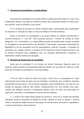 7. Princípio do Contraditório e Ampla Defesa.

O princípio do contraditório e da ampla defesa é assegurado pelo artigo 5º, inciso LV da
Constituição Federal, mas pode ser definido também pela expressão audiatur et altera pars,
que significa “ouça-se também a outra parte”.
É um corolário do princípio do devido processo legal, caracterizado pela possibilidade
de resposta e a utilização de todos os meios de defesa em Direito admitidos.
Sobre os princípios do contraditório e da ampla defesa, foi editada recentemente a
Súmula Vinculante n. 3 do STF: “Nos processos perante o Tribunal de Contas da União
asseguram -se o contraditório e a ampla defesa quando da decisão puder resultar anulação
ou revogação de ato administrativo que beneficie o interessado, excetuada a apreciação da
legalidade do ato de concessão inicial de aposentadoria, reforma e pensão”. A despeito do
expendido, por votação unânime, o plenário do STF (Supremo Tribunal Federal) aprovou sua
5ª Súmula Vinculante para estabelecer que, em Processo Administrativo Disciplinar, é
dispensável a defesa técnica por advogado.
8. Princípio do Duplo Grau de Jurisdição.
Duplo grau de jurisdição é um princípio do Direito Processual. Segundo parte da
doutrina, estaria previsto na Constituição Federal do Brasil, em seu artigo 5º, inciso LV, como
parte dos princípios do contraditório e da ampla defesa.

A fim de evitar o abuso de poder dos juízes, é que houve a consagração em nosso
ordenamento do princípio do duplo grau de jurisdição, considerada uma verdadeira "garantia
fundamental de boa justiça". Em que pesem oposições a esse entendimento, em vista de uma
decisão de segunda instância não implicar necessariamente em uma decisão mais justa,
ressalta Ada Pellegrini Grinover o fundamento político maior em favor da preservação do
duplo grau, qual seja, a necessidade de controle dos atos estatais.
"(...) nenhum ato estatal pode escapar de controle e, como tal, a revisão das decisões
judiciárias constitui postulado do Estado de Direito, através do qual se realiza o controle
interno, exercido por órgão diverso do que julgou em primeiro grau, para aferir a legalidade e
a justiça da decisão por este proferida."

12

 