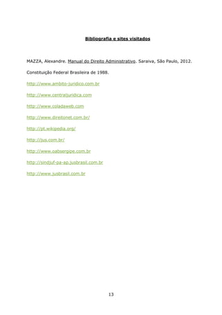 Bibliografia e sites visitados

MAZZA, Alexandre. Manual do Direito Administrativo. Saraiva, São Paulo, 2012.
Constituição Federal Brasileira de 1988.
http://www.ambito-juridico.com.br
http://www.centraljuridica.com
http://www.coladaweb.com
http://www.direitonet.com.br/
http://pt.wikipedia.org/
http://jus.com.br/
http://www.oabsergipe.com.br
http://sindjuf-pa-ap.jusbrasil.com.br
http://www.jusbrasil.com.br

13

 