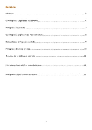 Sumário
Definição ................................................................................................................. 4

O Princípio da Legalidade ou Isonomia ......................................................................... 6

Princípio da legalidade .............................................................................................. 7

O princípio da Dignidade da Pessoa Humana. ................................................................ 8

Razoabilidade e Proporcionalidade ............................................................................... 9

Princípio do In dúbio pro reo. .................................................................................... 10

Princípio do In dúbio pro operário...............................................................................11

Princípio do Contraditório e Ampla Defesa.....................................................................12

Princípio do Duplo Grau de Jurisdição...........................................................................12

3

 