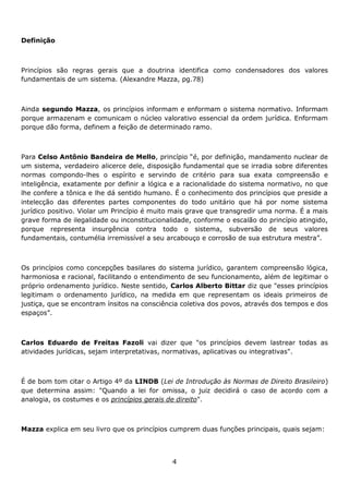 Definição

Princípios são regras gerais que a doutrina identifica como condensadores dos valores
fundamentais de um sistema. (Alexandre Mazza, pg.78)

Ainda segundo Mazza, os princípios informam e enformam o sistema normativo. Informam
porque armazenam e comunicam o núcleo valorativo essencial da ordem jurídica. Enformam
porque dão forma, definem a feição de determinado ramo.

Para Celso Antônio Bandeira de Mello, princípio “é, por definição, mandamento nuclear de
um sistema, verdadeiro alicerce dele, disposição fundamental que se irradia sobre diferentes
normas compondo-lhes o espírito e servindo de critério para sua exata compreensão e
inteligência, exatamente por definir a lógica e a racionalidade do sistema normativo, no que
lhe confere a tônica e lhe dá sentido humano. É o conhecimento dos princípios que preside a
intelecção das diferentes partes componentes do todo unitário que há por nome sistema
jurídico positivo. Violar um Princípio é muito mais grave que transgredir uma norma. É a mais
grave forma de ilegalidade ou inconstitucionalidade, conforme o escalão do princípio atingido,
porque representa insurgência contra todo o sistema, subversão de seus valores
fundamentais, contumélia irremissível a seu arcabouço e corrosão de sua estrutura mestra”.

Os princípios como concepções basilares do sistema jurídico, garantem compreensão lógica,
harmoniosa e racional, facilitando o entendimento de seu funcionamento, além de legitimar o
próprio ordenamento jurídico. Neste sentido, Carlos Alberto Bittar diz que "esses princípios
legitimam o ordenamento jurídico, na medida em que representam os ideais primeiros de
justiça, que se encontram ínsitos na consciência coletiva dos povos, através dos tempos e dos
espaços”.

Carlos Eduardo de Freitas Fazoli vai dizer que "os princípios devem lastrear todas as
atividades jurídicas, sejam interpretativas, normativas, aplicativas ou integrativas".

É de bom tom citar o Artigo 4º da LINDB (Lei de Introdução às Normas de Direito Brasileiro)
que determina assim: "Quando a lei for omissa, o juiz decidirá o caso de acordo com a
analogia, os costumes e os princípios gerais de direito".

Mazza explica em seu livro que os princípios cumprem duas funções principais, quais sejam:

4

 