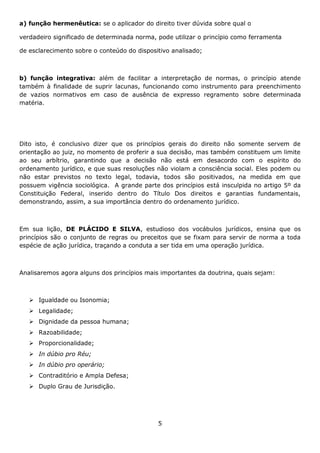 a) função hermenêutica: se o aplicador do direito tiver dúvida sobre qual o
verdadeiro significado de determinada norma, pode utilizar o princípio como ferramenta
de esclarecimento sobre o conteúdo do dispositivo analisado;

b) função integrativa: além de facilitar a interpretação de normas, o princípio atende
também à finalidade de suprir lacunas, funcionando como instrumento para preenchimento
de vazios normativos em caso de ausência de expresso regramento sobre determinada
matéria.

Dito isto, é conclusivo dizer que os princípios gerais do direito não somente servem de
orientação ao juiz, no momento de proferir a sua decisão, mas também constituem um limite
ao seu arbítrio, garantindo que a decisão não está em desacordo com o espírito do
ordenamento jurídico, e que suas resoluções não violam a consciência social. Eles podem ou
não estar previstos no texto legal, todavia, todos são positivados, na medida em que
possuem vigência sociológica. A grande parte dos princípios está insculpida no artigo 5º da
Constituição Federal, inserido dentro do Título Dos direitos e garantias fundamentais,
demonstrando, assim, a sua importância dentro do ordenamento jurídico.

Em sua lição, DE PLÁCIDO E SILVA, estudioso dos vocábulos jurídicos, ensina que os
princípios são o conjunto de regras ou preceitos que se fixam para servir de norma a toda
espécie de ação jurídica, traçando a conduta a ser tida em uma operação jurídica.

Analisaremos agora alguns dos princípios mais importantes da doutrina, quais sejam:

 Igualdade ou Isonomia;
 Legalidade;
 Dignidade da pessoa humana;
 Razoabilidade;
 Proporcionalidade;
 In dúbio pro Réu;
 In dúbio pro operário;
 Contraditório e Ampla Defesa;
 Duplo Grau de Jurisdição.

5

 
