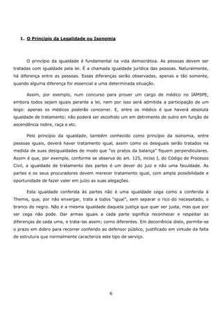 1. O Princípio da Legalidade ou Isonomia

O princípio da igualdade é fundamental na vida democrática. As pessoas devem ser
tratadas com igualdade pela lei. É a chamada igualdade jurídica das pessoas. Naturalmente,
há diferença entre as pessoas. Essas diferenças serão observadas, apenas e tão somente,
quando alguma diferença for essencial a uma determinada situação.
Assim, por exemplo, num concurso para prover um cargo de médico no IAMSPE,
embora todos sejam iguais perante a lei, nem por isso será admitida a participação de um
leigo: apenas os médicos poderão concorrer. E, entre os médico é que haverá absoluta
igualdade de tratamento: não poderá ser escolhido um em detrimento de outro em função de
ascendência nobre, raça e etc.
Pelo princípio da igualdade, também conhecido como princípio da isonomia, entre
pessoas iguais, deverá haver tratamento igual, assim como os desiguais serão tratados na
medida de suas desigualdades de modo que “os pratos da balança” fiquem perpendiculares.
Assim é que, por exemplo, conforme se observa do art. 125, inciso I, do Código de Processo
Civil, a igualdade de tratamento das partes é um dever do juiz e não uma faculdade. As
partes e os seus procuradores devem merecer tratamento igual, com ampla possibilidade e
oportunidade de fazer valer em juízo as suas alegações.
Esta igualdade conferida às partes não é uma igualdade cega como a conferida à
Themis, que, por não enxergar, trata a todos “igual”, sem separar o rico do necessitado, o
branco do negro. Não é a mesma igualdade daquela justiça que quer ser justa, mas que por
ser cega não pode. Dar armas iguais a cada parte significa reconhecer e respeitar as
diferenças de cada uma, e trata-las assim; como diferentes. Em decorrência disto, permite-se
o prazo em dobro para recorrer conferido ao defensor público, justificado em virtude da falta
de estrutura que normalmente caracteriza este tipo de serviço.

6

 