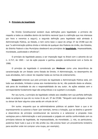 2. Princípio da legalidade

No Direito Constitucional existem duas definições para legalidade: a primeira diz
respeito a todos os cidadãos dentro do território nacional (que é a definição que nos interessa
por hora e veremos a seguir); a segunda definição para legalidade está atrelada à
Administração Pública, ao Estado, e tem como base o caput do artigo 37 da CF/88 que diz
que ”a administração pública direta e indireta de qualquer dos Poderes da União, dos Estados,
do Distrito Federal e dos Municípios obedecerá aos princípios da legalidade, impessoalidade,
moralidade, publicidade e eficiência”.
O princípio da legalidade passou a ser imposição legal no Brasil com o advento da Lei
n. 4.717, de 1965 – Lei da ação popular e ganhou posição constitucional com a Carta de
1988.
O princípio da legalidade é considerado por Medauar como uma decorrência da
caracterização de um Estado como Estado de Direito. A Administração, no desempenho de
suas atividades, tem o dever de respeitar todas as normas do ordenamento.
Gasparini entende que pelo princípio da legalidade a Administração Pública está, em
toda sua atividade, limitada e presa aos mandamentos da lei, não podendo desta se afastar,
sob pena de invalidade do ato e responsabilidade de seu autor. As ações estatais sem o
correspondente fundamento legal são antijurídicas e se sujeitam à anulação.
Por seu turno, o princípio da legalidade voltado aos cidadãos tem sua perfeita definição
dada na própria lei que diz no inciso II do art. 5º da CF/88: “Ninguém será obrigado a fazer
ou deixar de fazer alguma coisa senão em virtude de lei”.
Em suma: enquanto que os administradores públicos só podem fazer o que a lei
expressamente os autorize a fazer (por exemplo, temos a licitação, que se destina a garantir
a observância do princípio constitucional da isonomia e a selecionar a proposta mais
vantajosa para a Administração e será processada e julgada em estrita conformidade com os
princípios básicos da legalidade, da impessoalidade, da moralidade...); nós, os particulares,
podemos fazer tudo o que a lei não proíbe (eu não preciso fazer um procedimento licitatório
para escolher onde irei comprar uma roupa, por exemplo).
7

 