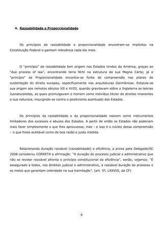 4. Razoabilidade e Proporcionalidade

Os princípios da razoabilidade e proporcionalidade encontram-se implícitos na
Constituição Federal e ganham relevância cada dia mais.

O “princípio” da razoabilidade tem origem nos Estados Unidos da América, graças ao
“due process of law”, encontrando terra fértil na estrutura da sua Magna Carta; já o
“princípio”

da

Proporcionalidade

encontra-se

fonte

de

compreensão

nos

pilares

de

sustentação do direito europeu, especificamente nas arquiteturas Germânicas. Estipula-se
sua origem aos remotos séculos XII e XVIII, quando gravitavam sobre a Inglaterra as teorias
Jusnaturalistas, as quais promulgavam o homem como indivíduo titular de direitos imanentes
a sua natureza, insurgindo-se contra o positivismo acentuado dos Estados.

Os princípios da razoabilidade e da proporcionalidade nascem como instrumentos
limitadores dos excessos e abusos dos Estados. A partir de então os Estados não poderiam
mais fazer simplesmente o que lhes aprouvesse, mas - e isso é o núcleo dessa compreensão
– o que fosse aceitável como de boa razão e justa medida.

Relacionando duração razoável (razoabilidade) e eficiência, a prova para Delegado/SC
2008 considerou CORRETA a afirmação: “A duração do processo judicial e administrativo que
não se revelar razoável afronta o princípio constitucional da eficiência”, senão, vejamos: "É
assegurado a todos, nos âmbitos judicial e administrativo, a razoável duração do processo e
os meios que garantam celeridade na sua tramitação”. (art. 5º, LXXVIII, da CF)

9

 