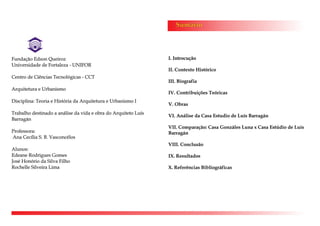 Sumário
I. Introcução
II. Contexto Histórico
III. Biografia
IV. Contribuições Teóricas
V. Obras
VI. Análise da Casa Estudio de Luís Barragán
VII. Comparação: Casa Gonzáles Luna x Casa Estúdio de Luís
Barragán
VIII. Conclusão
IX. Resultados
X. Referências Bibliográficas
Fundação Edson Queiroz
Universidade de Fortaleza - UNIFOR
Centro de Ciências Tecnológicas - CCT
Arquitetura e Urbanismo
Disciplina: Teoria e História da Arquitetura e Urbanismo I
Trabalho destinado a análise da vida e obra do Arquiteto Luís
Barragán
Professora:
Ana Cecília S. B. Vasconcélos
Alunos:
Edeane Rodrigues Gomes
José Honório da Silva Filho
Rochelle Silveira Lima
 