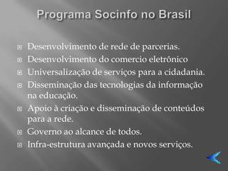    Desenvolvimento de rede de parcerias.
   Desenvolvimento do comercio eletrônico
   Universalização de serviços para a cidadania.
   Disseminação das tecnologias da informação
    na educação.
   Apoio à criação e disseminação de conteúdos
    para a rede.
   Governo ao alcance de todos.
   Infra-estrutura avançada e novos serviços.
 
