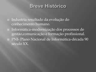    Industria resultado da evolução do
    conhecimento humano.
   Informática-modernização dos processos de
    gestão,comunicação e formação profissional.
   PNI- Plano Nacional de Informática-década 90
    século XX.
 
