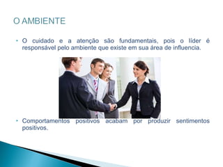 O cuidado e a atenção são fundamentais, pois o líder é responsável pelo ambiente que existe em sua área de influencia.  Comportamentos positivos acabam por produzir sentimentos positivos. 