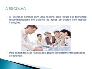 A  liderança começa com uma escolha, isso requer que tenhamos responsabilidades em assumir as ações de acordo com nossas intenções. Pois os hábitos e as habilidades geram comportamentos aplicados a liderança. 